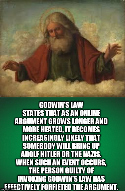  GODWIN'S LAW STATES THAT AS AN ONLINE ARGUMENT GROWS LONGER AND MORE HEATED, IT BECOMES INCREASINGLY LIKELY THAT SOMEBODY WILL BRING UP ADOLF HITLER OR THE NAZIS. WHEN SUCH AN EVENT OCCURS, THE PERSON GUILTY OF INVOKING GODWIN'S LAW HAS EFFECTIVELY FORFIETED THE ARGUMENT. | image tagged in god,green background | made w/ Imgflip meme maker