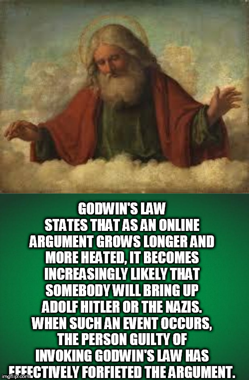 GODWIN'S LAW STATES THAT AS AN ONLINE ARGUMENT GROWS LONGER AND MORE HEATED, IT BECOMES INCREASINGLY LIKELY THAT SOMEBODY WILL BRING UP ADOLF HITLER OR THE NAZIS. WHEN SUCH AN EVENT OCCURS, THE PERSON GUILTY OF INVOKING GODWIN'S LAW HAS EFFECTIVELY FORFIETED THE ARGUMENT. | image tagged in god,green background | made w/ Imgflip meme maker