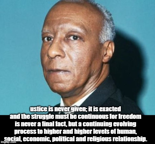 A. Philip Randolph | ustice is never given; it is exacted and the struggle must be continuous for freedom is never a final fact, but a continuing evolving process to higher and higher levels of human, social, economic, political and religious relationship. | image tagged in politics | made w/ Imgflip meme maker