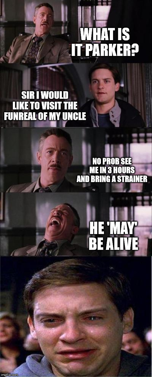 Peter Parker Cry | WHAT IS IT PARKER? SIR I WOULD LIKE TO VISIT THE FUNREAL OF MY UNCLE; NO PROB SEE ME IN 3 HOURS AND BRING A STRAINER; HE 'MAY' BE ALIVE | image tagged in memes,peter parker cry | made w/ Imgflip meme maker