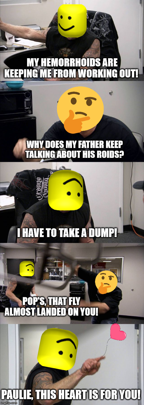American Chopper Argument | MY HEMORRHOIDS ARE KEEPING ME FROM WORKING OUT! WHY DOES MY FATHER KEEP TALKING ABOUT HIS ROIDS? I HAVE TO TAKE A DUMP! POP'S, THAT FLY ALMOST LANDED ON YOU! PAULIE, THIS HEART IS FOR YOU! | image tagged in memes,american chopper argument | made w/ Imgflip meme maker