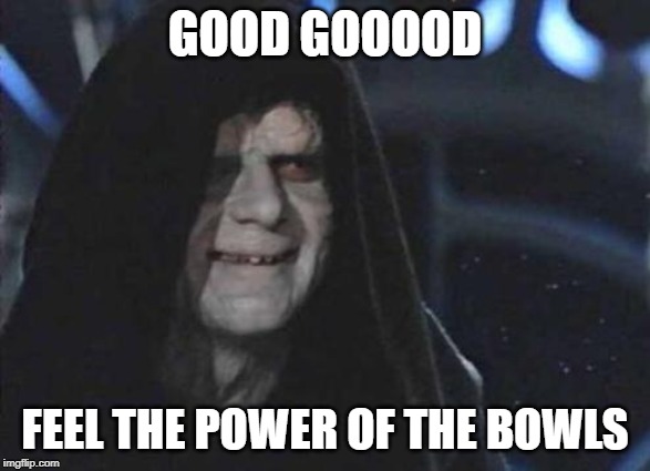 Emperor Palpatine  | GOOD GOOOOD; FEEL THE POWER OF THE BOWLS | image tagged in emperor palpatine | made w/ Imgflip meme maker