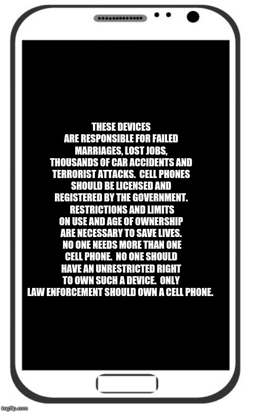 Demand the government restrict the use of cell phones | THESE DEVICES ARE RESPONSIBLE FOR FAILED MARRIAGES, LOST JOBS, THOUSANDS OF CAR ACCIDENTS AND TERRORIST ATTACKS.  CELL PHONES SHOULD BE LICENSED AND REGISTERED BY THE GOVERNMENT.  RESTRICTIONS AND LIMITS ON USE AND AGE OF OWNERSHIP ARE NECESSARY TO SAVE LIVES.  NO ONE NEEDS MORE THAN ONE CELL PHONE.  NO ONE SHOULD HAVE AN UNRESTRICTED RIGHT TO OWN SUCH A DEVICE.  ONLY LAW ENFORCEMENT SHOULD OWN A CELL PHONE. | image tagged in cell phone,restrict cell phones,anti gun arguments are useful when applied to other issues,only terrorists own phones,no one und | made w/ Imgflip meme maker