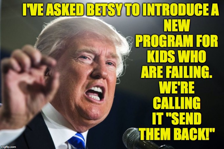 donald trump | I'VE ASKED BETSY TO INTRODUCE A; NEW PROGRAM FOR KIDS WHO ARE FAILING. WE'RE CALLING IT "SEND THEM BACK!" | image tagged in donald trump,memes,betsy devos,education,fail | made w/ Imgflip meme maker