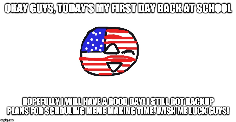 Today's going to be a crazy day | OKAY GUYS, TODAY'S MY FIRST DAY BACK AT SCHOOL; HOPEFULLY I WILL HAVE A GOOD DAY! I STILL GOT BACKUP PLANS FOR SCHDULING MEME MAKING TIME. WISH ME LUCK GUYS! | image tagged in friendly america | made w/ Imgflip meme maker