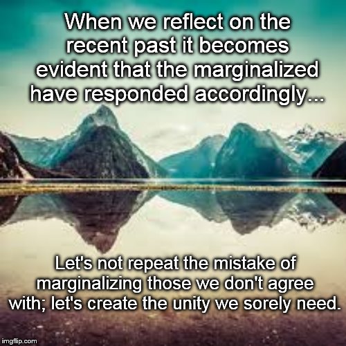 Reflection | When we reflect on the recent past it becomes evident that the marginalized have responded accordingly... Let's not repeat the mistake of marginalizing those we don't agree with; let's create the unity we sorely need. | image tagged in reflection | made w/ Imgflip meme maker