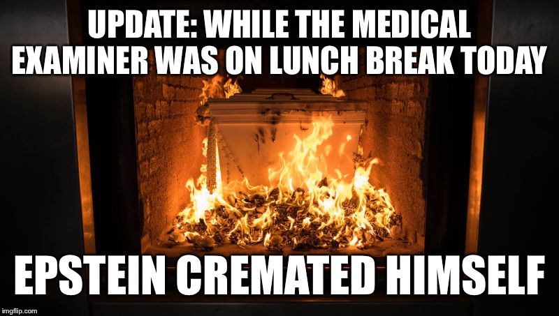 Jeffery Epstein cremated himself while the medical examiner was on lunch break | UPDATE: WHILE THE MEDICAL EXAMINER WAS ON LUNCH BREAK TODAY; EPSTEIN CREMATED HIMSELF | image tagged in jeffrey epstein,suicide,murder,body,evidence | made w/ Imgflip meme maker