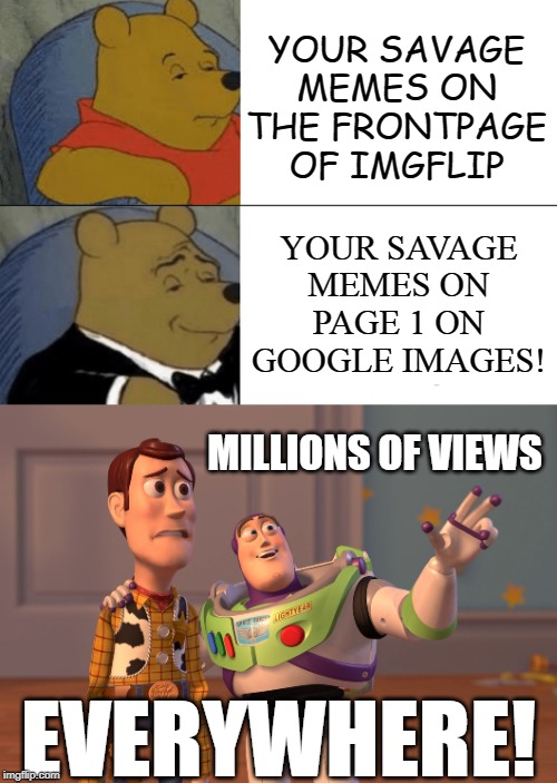 I dunno how they got there, but LMFAO!! you know they got flip watermarks as well.....oh well | YOUR SAVAGE MEMES ON THE FRONTPAGE OF IMGFLIP; YOUR SAVAGE MEMES ON PAGE 1 ON GOOGLE IMAGES! MILLIONS OF VIEWS; EVERYWHERE! | image tagged in memes,x x everywhere,tuxedo winnie the pooh,google images,savage,meanwhile on imgflip | made w/ Imgflip meme maker