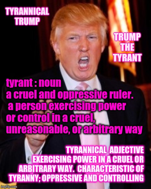 T. T. | TYRANNICAL TRUMP; TRUMP THE TYRANT; tyrant : noun
a cruel and oppressive ruler.  a person exercising power or control in a cruel, unreasonable, or arbitrary way; TYRANNICAL  ADJECTIVE
EXERCISING POWER IN A CRUEL OR ARBITRARY WAY.  CHARACTERISTIC OF TYRANNY; OPPRESSIVE AND CONTROLLING | image tagged in donald trump,tyrant,tyrannical,trump unfit unqualified dangerous,memes,liar in chief | made w/ Imgflip meme maker