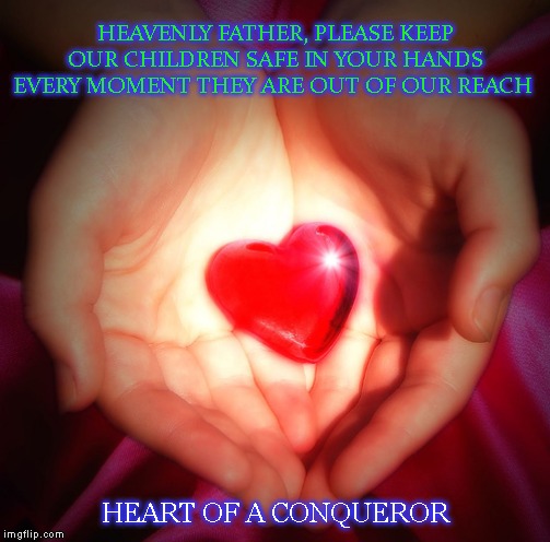 IN YOUR HANDS | HEAVENLY FATHER, PLEASE KEEP OUR CHILDREN SAFE IN YOUR HANDS EVERY MOMENT THEY ARE OUT OF OUR REACH; HEART OF A CONQUEROR | image tagged in in your hands | made w/ Imgflip meme maker