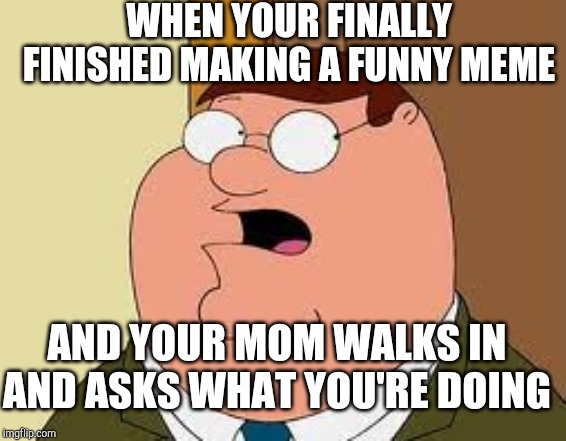 Family Guy Peter | WHEN YOUR FINALLY FINISHED MAKING A FUNNY MEME; AND YOUR MOM WALKS IN AND ASKS WHAT YOU'RE DOING | image tagged in memes,family guy peter | made w/ Imgflip meme maker