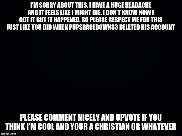 Black background | I'M SORRY ABOUT THIS, I HAVE A HUGE HEADACHE AND IT FEELS LIKE I MIGHT DIE. I DON'T KNOW HOW I GOT IT BUT IT HAPPENED. SO PLEASE RESPECT ME FOR THIS JUST LIKE YOU DID WHEN PUPSRACEDOWN33 DELETED HIS ACCOUNT; PLEASE COMMENT NICELY AND UPVOTE IF YOU THINK I'M COOL AND YOUR A CHRISTIAN OR WHATEVER | image tagged in black background | made w/ Imgflip meme maker