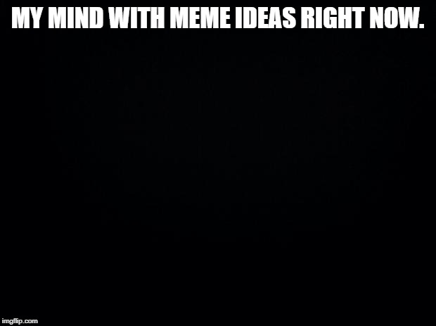 Black background | MY MIND WITH MEME IDEAS RIGHT NOW. | image tagged in black background | made w/ Imgflip meme maker