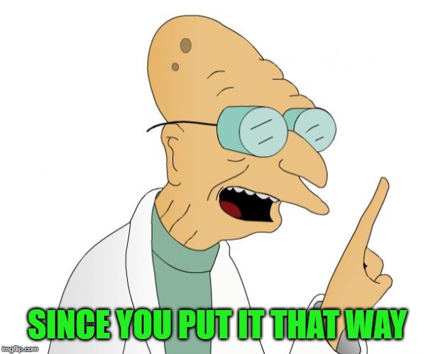 Professor Farnsworth  | SINCE YOU PUT IT THAT WAY | image tagged in professor farnsworth | made w/ Imgflip meme maker