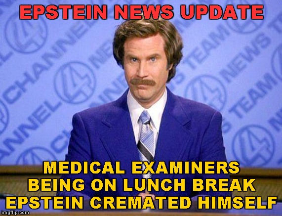 Erase All Traces | EPSTEIN NEWS UPDATE; MEDICAL EXAMINERS
BEING ON LUNCH BREAK
EPSTEIN CREMATED HIMSELF | image tagged in anchorman news update,memes,jeffrey epstein,suicide watch,cover up | made w/ Imgflip meme maker