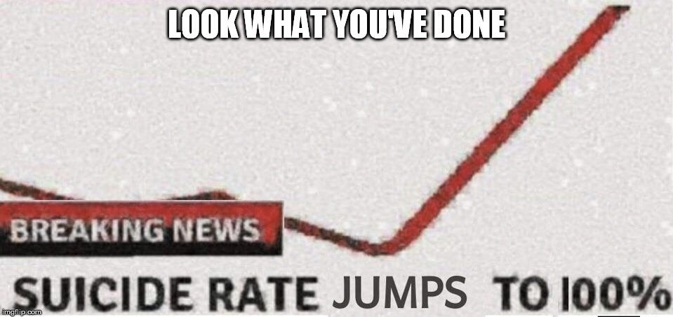 Suicide rate 100% | LOOK WHAT YOU'VE DONE | image tagged in suicide rate 100 | made w/ Imgflip meme maker