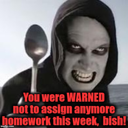 horiible murder with a spoon | You were WARNED not to assign anymore homework this week,  bish! | image tagged in horiible murder with a spoon | made w/ Imgflip meme maker