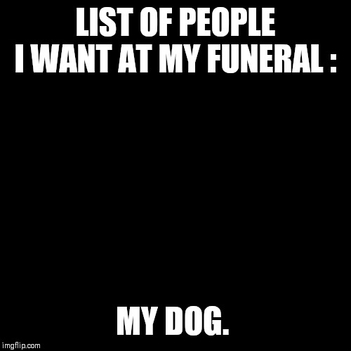 Blank | LIST OF PEOPLE I WANT AT MY FUNERAL :; MY DOG. | image tagged in blank | made w/ Imgflip meme maker