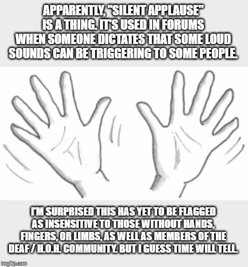 A Dem. Socialist club forum video went viral, and I noticed people were doing jazz hands at random moments. | APPARENTLY, "SILENT APPLAUSE" IS A THING. IT'S USED IN FORUMS WHEN SOMEONE DICTATES THAT SOME LOUD SOUNDS CAN BE TRIGGERING TO SOME PEOPLE. I'M SURPRISED THIS HAS YET TO BE FLAGGED AS INSENSITIVE TO THOSE WITHOUT HANDS, FINGERS, OR LIMBS, AS WELL AS MEMBERS OF THE DEAF / H.O.H. COMMUNITY. BUT I GUESS TIME WILL TELL. | image tagged in memes | made w/ Imgflip meme maker