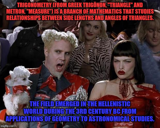 Math | TRIGONOMETRY (FROM GREEK TRIGŌNON, "TRIANGLE" AND METRON, "MEASURE") IS A BRANCH OF MATHEMATICS THAT STUDIES RELATIONSHIPS BETWEEN SIDE LENGTHS AND ANGLES OF TRIANGLES. THE FIELD EMERGED IN THE HELLENISTIC WORLD DURING THE 3RD CENTURY BC FROM APPLICATIONS OF GEOMETRY TO ASTRONOMICAL STUDIES. | image tagged in memes,mugatu so hot right now | made w/ Imgflip meme maker