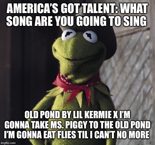 AMERICA’S GOT TALENT: WHAT SONG ARE YOU GOING TO SING; OLD POND BY LIL KERMIE X I’M GONNA TAKE MS. PIGGY TO THE OLD POND I’M GONNA EAT FLIES TIL I CAN’T NO MORE | image tagged in kermit the frog | made w/ Imgflip meme maker