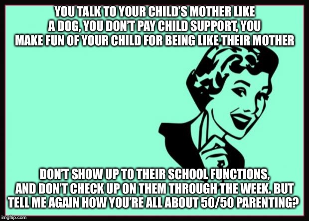 Ecard  | YOU TALK TO YOUR CHILD’S MOTHER LIKE A DOG, YOU DON’T PAY CHILD SUPPORT, YOU MAKE FUN OF YOUR CHILD FOR BEING LIKE THEIR MOTHER; DON’T SHOW UP TO THEIR SCHOOL FUNCTIONS, AND DON’T CHECK UP ON THEM THROUGH THE WEEK. BUT TELL ME AGAIN HOW YOU’RE ALL ABOUT 50/50 PARENTING? | image tagged in ecard | made w/ Imgflip meme maker