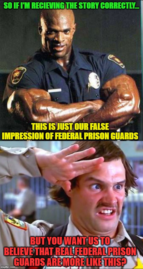 I'm not so sure about that... | SO IF I'M RECIEVING THE STORY CORRECTLY... THIS IS JUST OUR FALSE IMPRESSION OF FEDERAL PRISON GUARDS; BUT YOU WANT US TO BELIEVE THAT REAL FEDERAL PRISON GUARDS ARE MORE LIKE THIS? | image tagged in jeffrey epstein,clinton corruption,suicide,fake news,prison,conspiracy theory | made w/ Imgflip meme maker