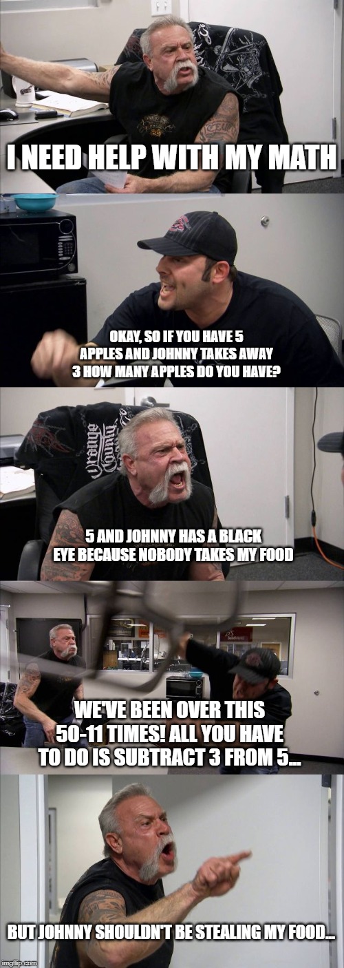 American Chopper Argument | I NEED HELP WITH MY MATH; OKAY, SO IF YOU HAVE 5 APPLES AND JOHNNY TAKES AWAY 3 HOW MANY APPLES DO YOU HAVE? 5 AND JOHNNY HAS A BLACK EYE BECAUSE NOBODY TAKES MY FOOD; WE'VE BEEN OVER THIS 50-11 TIMES! ALL YOU HAVE TO DO IS SUBTRACT 3 FROM 5... BUT JOHNNY SHOULDN'T BE STEALING MY FOOD... | image tagged in memes,american chopper argument | made w/ Imgflip meme maker