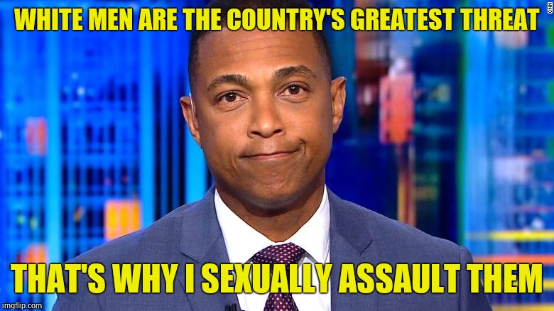 Believe all men. | WHITE MEN ARE THE COUNTRY'S GREATEST THREAT; THAT'S WHY I SEXUALLY ASSAULT THEM | image tagged in don lemon,sexual assault,pervert,disgusting | made w/ Imgflip meme maker