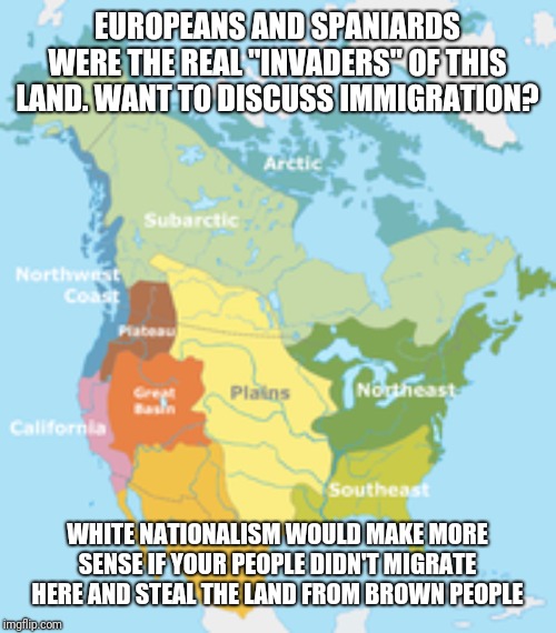 EUROPEANS AND SPANIARDS WERE THE REAL "INVADERS" OF THIS LAND. WANT TO DISCUSS IMMIGRATION? WHITE NATIONALISM WOULD MAKE MORE SENSE IF YOUR PEOPLE DIDN'T MIGRATE HERE AND STEAL THE LAND FROM BROWN PEOPLE | image tagged in donald trump | made w/ Imgflip meme maker