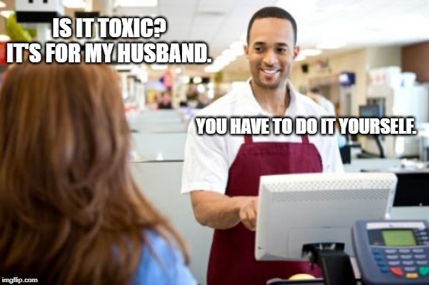 Store Clerk | IS IT TOXIC? IT'S FOR MY HUSBAND. YOU HAVE TO DO IT YOURSELF. | image tagged in store clerk | made w/ Imgflip meme maker