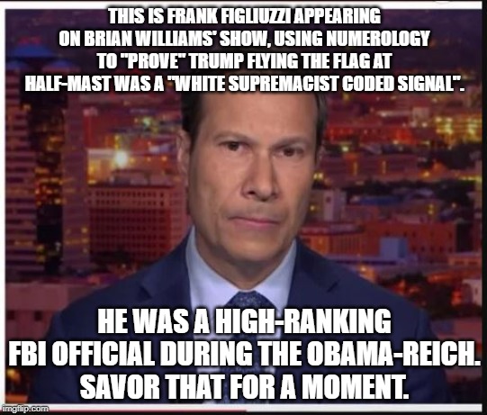 FBI Numerologist | THIS IS FRANK FIGLIUZZI APPEARING ON BRIAN WILLIAMS' SHOW, USING NUMEROLOGY TO "PROVE" TRUMP FLYING THE FLAG AT HALF-MAST WAS A "WHITE SUPREMACIST CODED SIGNAL". HE WAS A HIGH-RANKING FBI OFFICIAL DURING THE OBAMA-REICH.
SAVOR THAT FOR A MOMENT. | image tagged in fbi numerologist | made w/ Imgflip meme maker