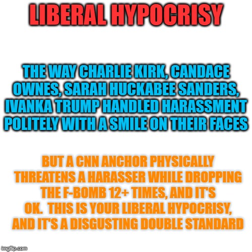 Blank Transparent Square Meme | LIBERAL HYPOCRISY; THE WAY CHARLIE KIRK, CANDACE OWNES, SARAH HUCKABEE SANDERS, IVANKA TRUMP HANDLED HARASSMENT POLITELY WITH A SMILE ON THEIR FACES; BUT A CNN ANCHOR PHYSICALLY THREATENS A HARASSER WHILE DROPPING THE F-BOMB 12+ TIMES, AND IT'S OK.  THIS IS YOUR LIBERAL HYPOCRISY, AND IT'S A DISGUSTING DOUBLE STANDARD | image tagged in memes,blank transparent square | made w/ Imgflip meme maker