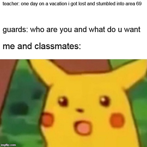 area 69 accident | teacher: one day on a vacation i got lost and stumbled into area 69; guards: who are you and what do u want; me and classmates: | image tagged in memes,surprised pikachu | made w/ Imgflip meme maker