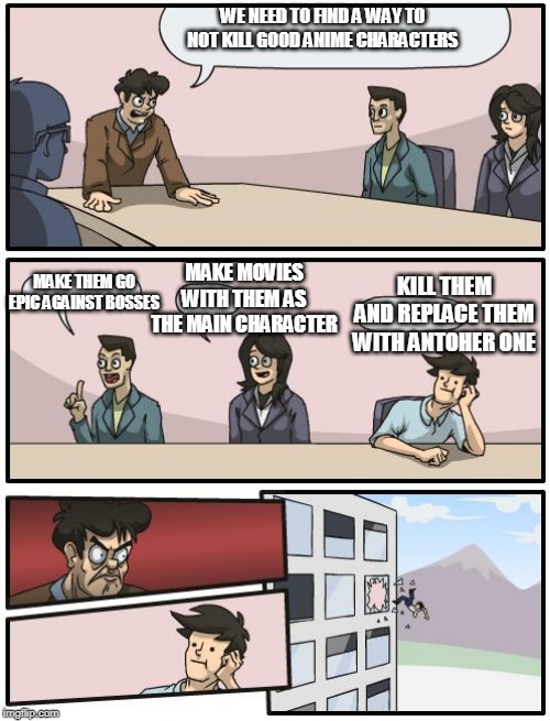 anime meeting | WE NEED TO FIND A WAY TO NOT KILL GOOD ANIME CHARACTERS; MAKE MOVIES WITH THEM AS THE MAIN CHARACTER; MAKE THEM GO EPIC AGAINST BOSSES; KILL THEM AND REPLACE THEM WITH ANTOHER ONE | image tagged in boardroom suggestion | made w/ Imgflip meme maker
