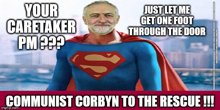 Corbyn - caretaker PM | JUST LET ME GET ONE FOOT THROUGH THE DOOR; YOUR CARETAKER PM ??? #JC4PMNOW #jc4pm2019 #gtto #jc4pm #cultofcorbyn #labourisdead #weaintcorbyn #wearecorbyn #Corbyn #Abbott #McDonnell #JC2frail2bPM #timeforchange #Labour @PeoplesMomentum; COMMUNIST CORBYN TO THE RESCUE !!! | image tagged in cultofcorbyn,labourisdead,funny,jc4pmnow gtto jc4pm2019,communist socialist,anti-semite and a racist | made w/ Imgflip meme maker