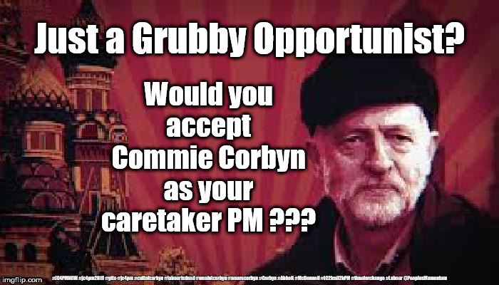 Corbyn - caretaker Prime Minister | Just a Grubby Opportunist? Would you accept Commie Corbyn as your caretaker PM ??? #JC4PMNOW #jc4pm2019 #gtto #jc4pm #cultofcorbyn #labourisdead #weaintcorbyn #wearecorbyn #Corbyn #Abbott #McDonnell #JC2frail2bPM #timeforchange #Labour @PeoplesMomentum | image tagged in cultofcorbyn,labourisdead,funny,jc4pmnow gtto jc4pm2019,communist socialist,anti-semite and a racist | made w/ Imgflip meme maker