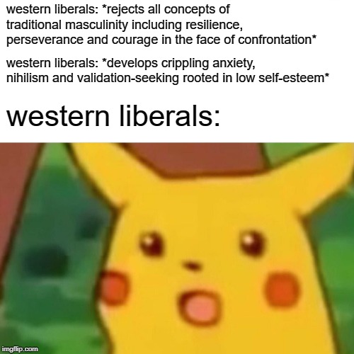 Surprised Pikachu | western liberals: *rejects all concepts of traditional masculinity including resilience, perseverance and courage in the face of confrontation*; western liberals: *develops crippling anxiety, nihilism and validation-seeking rooted in low self-esteem*; western liberals: | image tagged in memes,surprised pikachu,liberals,red pill,red pill blue pill,conservatives | made w/ Imgflip meme maker