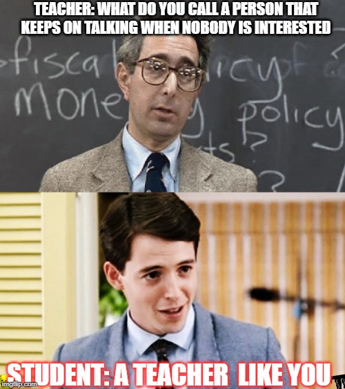 Teacher vs Student | TEACHER: WHAT DO YOU CALL A PERSON THAT KEEPS ON TALKING WHEN NOBODY IS INTERESTED; STUDENT: A TEACHER  LIKE YOU | image tagged in ferris bueller teacher and student | made w/ Imgflip meme maker