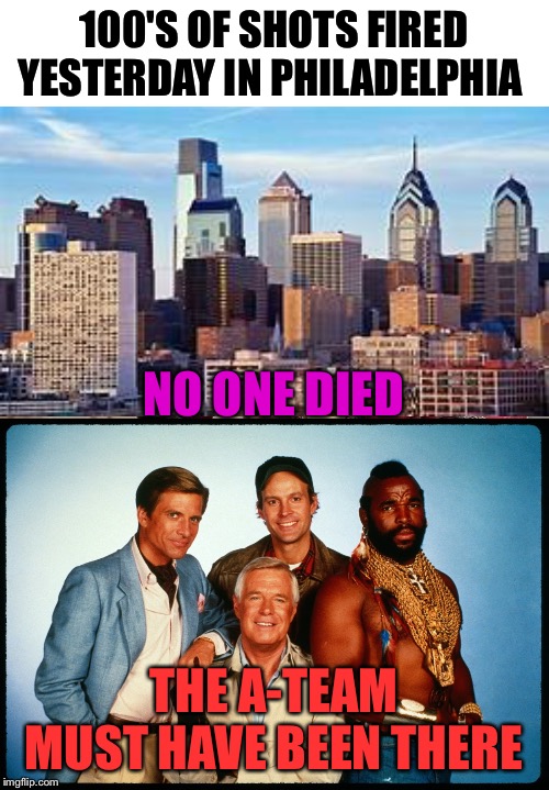 100'S OF SHOTS FIRED YESTERDAY IN PHILADELPHIA; NO ONE DIED; THE A-TEAM MUST HAVE BEEN THERE | image tagged in the a team,memes | made w/ Imgflip meme maker