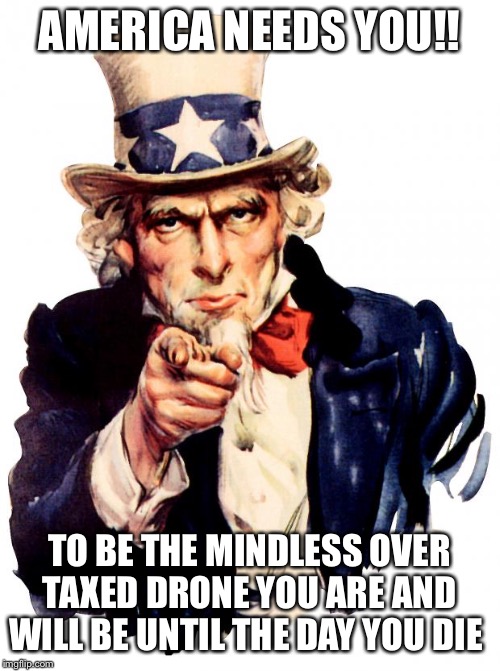 Uncle Sam Meme | AMERICA NEEDS YOU!! TO BE THE MINDLESS OVER TAXED DRONE YOU ARE AND WILL BE UNTIL THE DAY YOU DIE | image tagged in memes,uncle sam | made w/ Imgflip meme maker