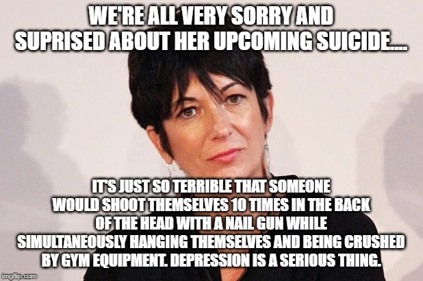 Madam Maxwell | WE'RE ALL VERY SORRY AND SUPRISED ABOUT HER UPCOMING SUICIDE.... IT'S JUST SO TERRIBLE THAT SOMEONE WOULD SHOOT THEMSELVES 10 TIMES IN THE BACK OF THE HEAD WITH A NAIL GUN WHILE SIMULTANEOUSLY HANGING THEMSELVES AND BEING CRUSHED BY GYM EQUIPMENT. DEPRESSION IS A SERIOUS THING. | image tagged in jeffrey epstein | made w/ Imgflip meme maker