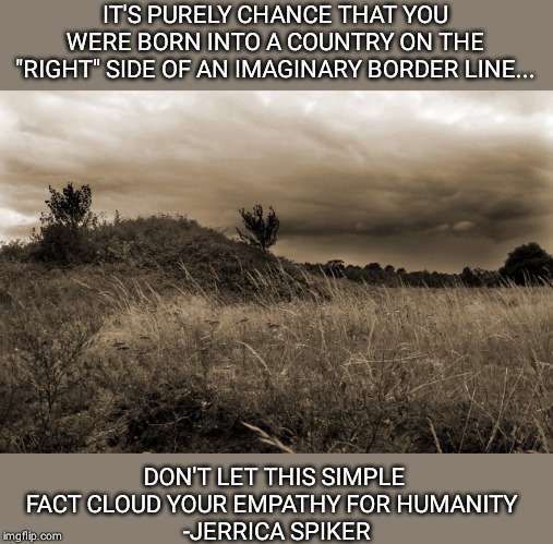 Invisible Border | IT'S PURELY CHANCE THAT YOU WERE BORN INTO A COUNTRY ON THE "RIGHT" SIDE OF AN IMAGINARY BORDER LINE... DON'T LET THIS SIMPLE FACT CLOUD YOUR EMPATHY FOR HUMANITY 
 -JERRICA SPIKER | image tagged in dark landscape,border wall,humanity | made w/ Imgflip meme maker