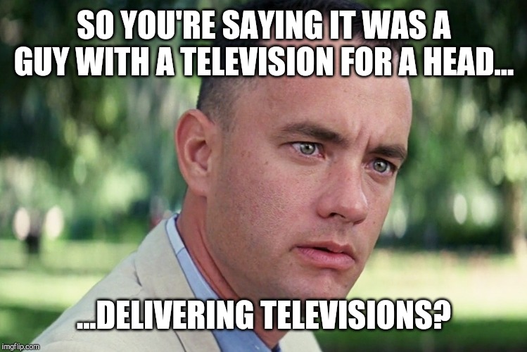 And Just Like That Meme | SO YOU'RE SAYING IT WAS A GUY WITH A TELEVISION FOR A HEAD... ...DELIVERING TELEVISIONS? | image tagged in memes,and just like that | made w/ Imgflip meme maker
