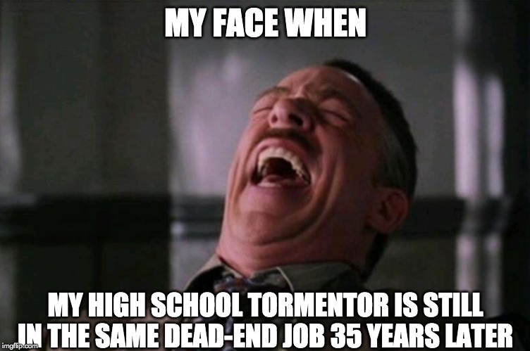 "My Face When..." laughing meme | MY FACE WHEN; MY HIGH SCHOOL TORMENTOR IS STILL IN THE SAME DEAD-END JOB 35 YEARS LATER | image tagged in my face when laughing meme,AdviceAnimals | made w/ Imgflip meme maker
