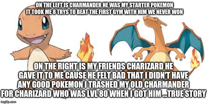 ON THE LEFT IS CHARMANDER HE WAS MY STARTER POKEMON IT TOOK ME 8 TRYS TO BEAT THE FIRST GYM WITH HIM WE NEVER WON; ON THE RIGHT IS MY FRIENDS CHARIZARD HE GAVE IT TO ME CAUSE HE FELT BAD THAT I DIDN'T HAVE ANY GOOD POKEMON I TRASHED MY OLD CHARMANDER FOR CHARIZARD WHO WAS LVL 80 WHEN I GOT HIM ...TRUE STORY | made w/ Imgflip meme maker