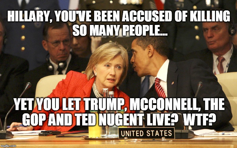 Hillary WTF? | HILLARY, YOU'VE BEEN ACCUSED OF KILLING 
SO MANY PEOPLE... YET YOU LET TRUMP, MCCONNELL, THE
GOP AND TED NUGENT LIVE?  WTF? | image tagged in hillary,killary,obama,accused | made w/ Imgflip meme maker