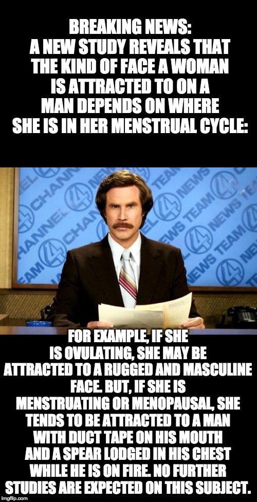 Probably too much for the Fun Stream mods.... | BREAKING NEWS:
A NEW STUDY REVEALS THAT THE KIND OF FACE A WOMAN IS ATTRACTED TO ON A MAN DEPENDS ON WHERE SHE IS IN HER MENSTRUAL CYCLE:; FOR EXAMPLE, IF SHE IS OVULATING, SHE MAY BE ATTRACTED TO A RUGGED AND MASCULINE FACE. BUT, IF SHE IS MENSTRUATING OR MENOPAUSAL, SHE TENDS TO BE ATTRACTED TO A MAN WITH DUCT TAPE ON HIS MOUTH AND A SPEAR LODGED IN HIS CHEST WHILE HE IS ON FIRE. NO FURTHER STUDIES ARE EXPECTED ON THIS SUBJECT. | image tagged in breaking news | made w/ Imgflip meme maker