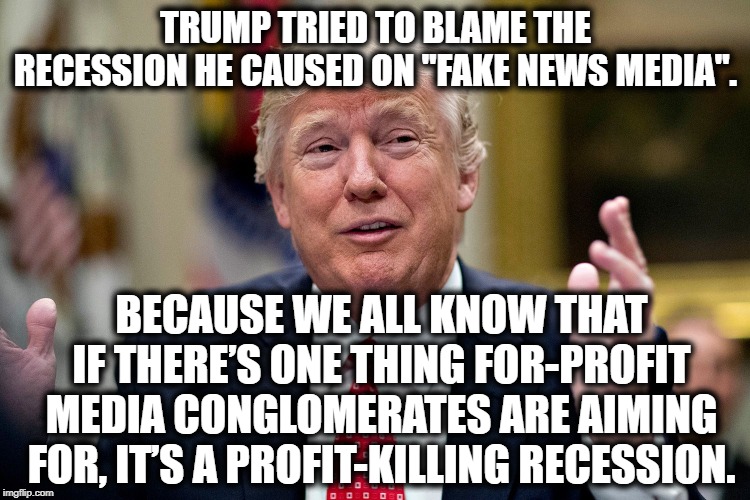 Nice Try, Tard. | TRUMP TRIED TO BLAME THE RECESSION HE CAUSED ON "FAKE NEWS MEDIA". BECAUSE WE ALL KNOW THAT IF THERE’S ONE THING FOR-PROFIT MEDIA CONGLOMERATES ARE AIMING FOR, IT’S A PROFIT-KILLING RECESSION. | image tagged in donald trump,economics,media,recession,impeach,moron | made w/ Imgflip meme maker