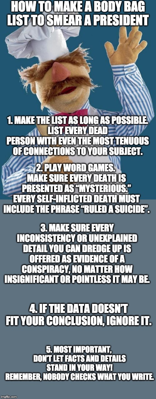 Swedish Chef | HOW TO MAKE A BODY BAG LIST TO SMEAR A PRESIDENT; 1. MAKE THE LIST AS LONG AS POSSIBLE.
LIST EVERY DEAD PERSON WITH EVEN THE MOST TENUOUS OF CONNECTIONS TO YOUR SUBJECT. 2. PLAY WORD GAMES. 
MAKE SURE EVERY DEATH IS PRESENTED AS “MYSTERIOUS.”
EVERY SELF-INFLICTED DEATH MUST INCLUDE THE PHRASE “RULED A SUICIDE”. 3. MAKE SURE EVERY INCONSISTENCY OR UNEXPLAINED DETAIL YOU CAN DREDGE UP IS OFFERED AS EVIDENCE OF A CONSPIRACY, NO MATTER HOW INSIGNIFICANT OR POINTLESS IT MAY BE. 4. IF THE DATA DOESN’T FIT YOUR CONCLUSION, IGNORE IT. 5. MOST IMPORTANT, 
DON’T LET FACTS AND DETAILS STAND IN YOUR WAY!
REMEMBER, NOBODY CHECKS WHAT YOU WRITE. | image tagged in swedish chef | made w/ Imgflip meme maker